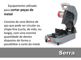 Equipamento utilizado
para cortar peças de
metal

Consiste de uma lâmina de
aço que pode ser circular ou
chapa fina (curta, de mão, ou
longa), com uma enorme
quantidade de dentes
dispostos de forma a
possibilitar o corte do metal


                                Serra
 