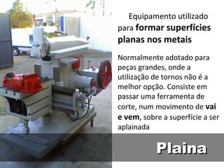 Equipamento utilizado
para formar superfícies
planas nos metais
Normalmente adotado para
peças grandes, onde a
utilização de tornos não é a
melhor opção. Consiste em
passar uma ferramenta de
corte, num movimento de vai
e vem, sobre a superfície a ser
aplainada

           Plaina
 