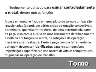 Equipamento utilizado para usinar controladamente
o metal, dentre outras funções

A peça em metal é fixada em uma placa de torno e ambas são
rotacionadas (giram), em vários ciclos de rotação controláveis,
por minuto, que visa retirar metal de uma determinada parte
da peça, isso com o auxílio de uma ferramenta detalhadamente
escolhida em função do metal, da rotação e da operação
mecânica a ser realizada. Tanto a peça como a ferramenta de
usinagem devem ser lubrificados para reduzir possíveis
imperfeições superficiais e isso ocorre devido as temperaturas
originadas na operação de trabalho

                                            Torno
 