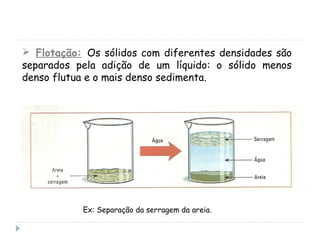  Flotação: Os sólidos com diferentes densidades são
separados pela adição de um líquido: o sólido menos
denso flutua e o mais denso sedimenta.
Ex: Separação da serragem da areia.
 
