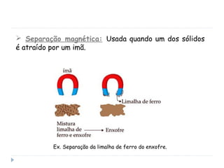  Separação magnética: Usada quando um dos sólidos
é atraído por um imã.
Ex. Separação da limalha de ferro do enxofre.
 