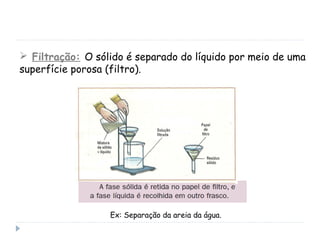  Filtração: O sólido é separado do líquido por meio de uma
superfície porosa (filtro).
Ex: Separação da areia da água.
 