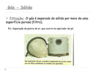  Filtração: O gás é separado do sólido por meio de uma
superfície porosa (filtro).
Ex: Separação da poeira do ar, que ocorre no aspirador de pó.
Gás - Sólido
 
