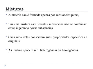 MisturasMisturas
 A matéria não é formada apenas por substancias puras,
 Em uma mistura as diferentes substancias não se combinam
entre si gerando novas substancias,
 Cada uma delas conservam suas propriedades específicas e
originais.
 As misturas podem ser: heterogêneas ou homogêneas.
 