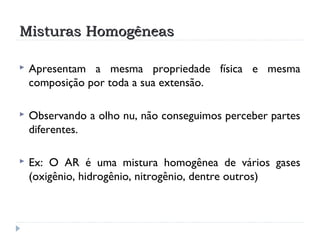 Misturas HomogêneasMisturas Homogêneas
 Apresentam a mesma propriedade física e mesma
composição por toda a sua extensão.
 Observando a olho nu, não conseguimos perceber partes
diferentes.
 Ex: O AR é uma mistura homogênea de vários gases
(oxigênio, hidrogênio, nitrogênio, dentre outros)
 