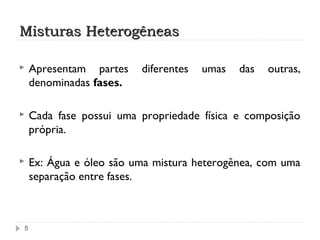 Misturas HeterogêneasMisturas Heterogêneas
5
 Apresentam partes diferentes umas das outras,
denominadas fases.
 Cada fase possui uma propriedade física e composição
própria.
 Ex: Água e óleo são uma mistura heterogênea, com uma
separação entre fases.
 