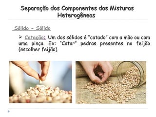 Sólido - Sólido
 Catação: Um dos sólidos é “catado” com a mão ou com
uma pinça. Ex: “Catar” pedras presentes no feijão
(escolher feijão).
Separação dos Componentes das MisturasSeparação dos Componentes das Misturas
HeterogêneasHeterogêneas
 