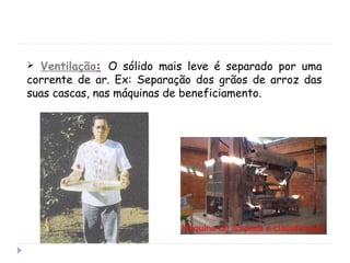  Ventilação: O sólido mais leve é separado por uma
corrente de ar. Ex: Separação dos grãos de arroz das
suas cascas, nas máquinas de beneficiamento.
 