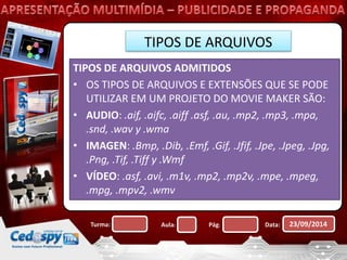 TIPOS DE ARQUIVOS 
TIPOS DE ARQUIVOS ADMITIDOS 
• OS TIPOS DE ARQUIVOS E EXTENSÕES QUE SE PODE 
UTILIZAR EM UM PROJETO DO MOVIE MAKER SÃO: 
• AUDIO: .aif, .aifc, .aiff .asf, .au, .mp2, .mp3, .mpa, 
.snd, .wav y .wma 
• IMAGEN: .Bmp, .Dib, .Emf, .Gif, .Jfif, .Jpe, .Jpeg, .Jpg, 
.Png, .Tif, .Tiff y .Wmf 
• VÍDEO: .asf, .avi, .m1v, .mp2, .mp2v, .mpe, .mpeg, 
.mpg, .mpv2, .wmv 
Turma: Aula: Pág: Data: 23/09/2014 
 