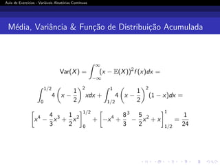 Aula de Exercı́cios - Variáveis Aleatórias Contı́nuas
Média, Variância  Função de Distribuição Acumulada
Var(X) =
Z ∞
−∞
(x − E(X))2
f (x)dx =
Z 1/2
0
4

x −
1
2
2
xdx +
Z 1
1/2
4

x −
1
2
2
(1 − x)dx =

x4
−
4
3
x3
+
1
2
x2
1/2
0
+

−x4
+
8
3
3
−
5
2
x2
+ x
1
1/2
=
1
24
 