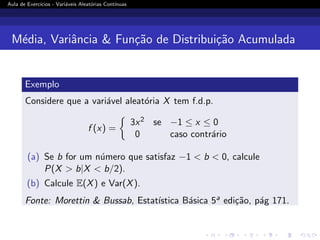 Aula de Exercı́cios - Variáveis Aleatórias Contı́nuas
Média, Variância  Função de Distribuição Acumulada
Exemplo
Considere que a variável aleatória X tem f.d.p.
f (x) =

3x2 se −1 ≤ x ≤ 0
0 caso contrário
(a) Se b for um número que satisfaz −1  b  0, calcule
P(X  b|X  b/2).
(b) Calcule E(X) e Var(X).
Fonte: Morettin  Bussab, Estatı́stica Básica 5a edição, pág 171.
 