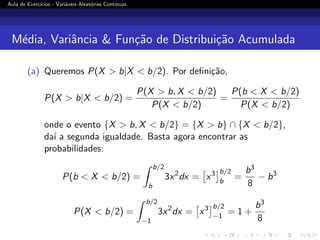 Aula de Exercı́cios - Variáveis Aleatórias Contı́nuas
Média, Variância  Função de Distribuição Acumulada
(a) Queremos P(X  b|X  b/2). Por definição,
P(X  b|X  b/2) =
P(X  b, X  b/2)
P(X  b/2)
=
P(b  X  b/2)
P(X  b/2)
onde o evento {X  b, X  b/2} = {X  b} ∩ {X  b/2},
daı́ a segunda igualdade. Basta agora encontrar as
probabilidades:
P(b  X  b/2) =
Z b/2
b
3x2
dx =

x3
b/2
b
=
b3
8
− b3
P(X  b/2) =
Z b/2
−1
3x2
dx =

x3
b/2
−1
= 1 +
b3
8
 