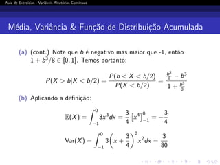 Aula de Exercı́cios - Variáveis Aleatórias Contı́nuas
Média, Variância  Função de Distribuição Acumulada
(a) (cont.) Note que b é negativo mas maior que -1, então
1 + b3/8 ∈ [0, 1]. Temos portanto:
P(X  b|X  b/2) =
P(b  X  b/2)
P(X  b/2)
=
b3
8 − b3
1 + b3
8
(b) Aplicando a definição:
E(X) =
Z 0
−1
3x3
dx =
3
4

x4
0
−1
= −
3
4
Var(X) =
Z 0
−1
3

x +
3
4
2
x2
dx =
3
80
 