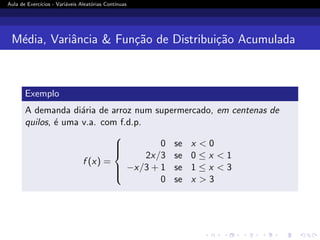 Aula de Exercı́cios - Variáveis Aleatórias Contı́nuas
Média, Variância  Função de Distribuição Acumulada
Exemplo
A demanda diária de arroz num supermercado, em centenas de
quilos, é uma v.a. com f.d.p.
f (x) =







0 se x  0
2x/3 se 0 ≤ x  1
−x/3 + 1 se 1 ≤ x  3
0 se x  3
 