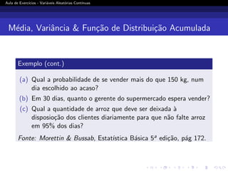Aula de Exercı́cios - Variáveis Aleatórias Contı́nuas
Média, Variância  Função de Distribuição Acumulada
Exemplo (cont.)
(a) Qual a probabilidade de se vender mais do que 150 kg, num
dia escolhido ao acaso?
(b) Em 30 dias, quanto o gerente do supermercado espera vender?
(c) Qual a quantidade de arroz que deve ser deixada à
disposioção dos clientes diariamente para que não falte arroz
em 95% dos dias?
Fonte: Morettin  Bussab, Estatı́stica Básica 5a edição, pág 172.
 