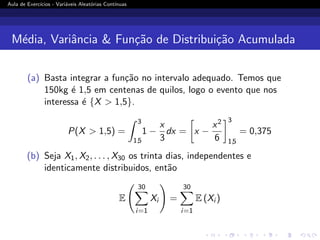 Aula de Exercı́cios - Variáveis Aleatórias Contı́nuas
Média, Variância  Função de Distribuição Acumulada
(a) Basta integrar a função no intervalo adequado. Temos que
150kg é 1,5 em centenas de quilos, logo o evento que nos
interessa é {X  1,5}.
P(X  1,5) =
Z 3
1,5
1 −
x
3
dx =

x −
x2
6
3
1,5
= 0,375
(b) Seja X1, X2, . . . , X30 os trinta dias, independentes e
identicamente distribuidos, então
E
30
X
i=1
Xi
!
=
30
X
i=1
E (Xi )
 