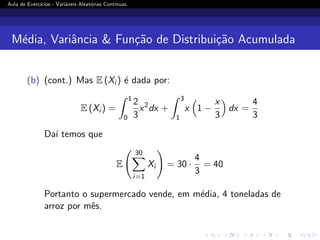 Aula de Exercı́cios - Variáveis Aleatórias Contı́nuas
Média, Variância  Função de Distribuição Acumulada
(b) (cont.) Mas E (Xi ) é dada por:
E (Xi ) =
Z 1
0
2
3
x2
dx +
Z 3
1
x

1 −
x
3

dx =
4
3
Daı́ temos que
E
30
X
i=1
Xi
!
= 30 ·
4
3
= 40
Portanto o supermercado vende, em média, 4 toneladas de
arroz por mês.
 