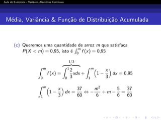 Aula de Exercı́cios - Variáveis Aleatórias Contı́nuas
Média, Variância  Função de Distribuição Acumulada
(c) Queremos uma quantidade de arroz m que satisfaça
P(X  m) = 0,95, isto é
R m
0 f (x) = 0,95
Z m
0
f (x) =
1/3
z }| {
Z 1
0
2
3
xdx +
Z m
1

1 −
x
3

dx = 0,95
Z m
1

1 −
x
3

dx =
37
60
⇔ −
m2
6
+ m −
5
6
=
37
60
 