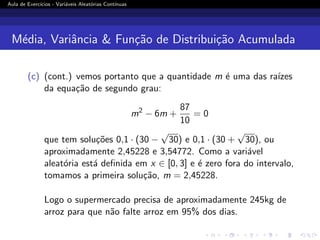 Aula de Exercı́cios - Variáveis Aleatórias Contı́nuas
Média, Variância  Função de Distribuição Acumulada
(c) (cont.) vemos portanto que a quantidade m é uma das raı́zes
da equação de segundo grau:
m2
− 6m +
87
10
= 0
que tem soluções 0,1 · (30 −
√
30) e 0,1 · (30 +
√
30), ou
aproximadamente 2,45228 e 3,54772. Como a variável
aleatória está definida em x ∈ [0, 3] e é zero fora do intervalo,
tomamos a primeira solução, m = 2,45228.
Logo o supermercado precisa de aproximadamente 245kg de
arroz para que não falte arroz em 95% dos dias.
 