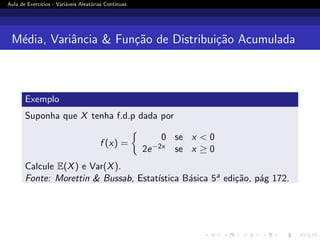 Aula de Exercı́cios - Variáveis Aleatórias Contı́nuas
Média, Variância  Função de Distribuição Acumulada
Exemplo
Suponha que X tenha f.d.p dada por
f (x) =

0 se x  0
2e−2x se x ≥ 0
Calcule E(X) e Var(X).
Fonte: Morettin  Bussab, Estatı́stica Básica 5a edição, pág 172.
 