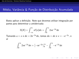 Aula de Exercı́cios - Variáveis Aleatórias Contı́nuas
Média, Variância  Função de Distribuição Acumulada
Basta aplicar a definição. Note que devemos utilizar integração por
partes para determinar a antiderivada:
E(X) =
Z ∞
−∞
xf (x)dx =
Z ∞
0
2xe−2x
dx
Tomando u = x e dv = 2e−2x dx, temos du = dx e v = −e−2x , e
aı́
Z ∞
0
2xe−2x
dx =

−xe−2x
∞
0
−
Z ∞
0
−e−2x
dx
 