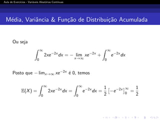 Aula de Exercı́cios - Variáveis Aleatórias Contı́nuas
Média, Variância  Função de Distribuição Acumulada
Ou seja
Z ∞
0
2xe−2x
dx = − lim
x→∞
xe−2x
+
Z ∞
0
e−2x
dx
Posto que − limx→∞ xe−2x é 0, temos
E(X) =
Z ∞
0
2xe−2x
dx =
Z ∞
0
e−2x
dx =
1
2

−e−2x
∞
0
=
1
2
 