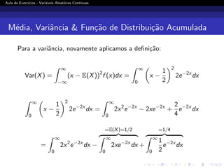 Aula de Exercı́cios - Variáveis Aleatórias Contı́nuas
Média, Variância  Função de Distribuição Acumulada
Para a variância, novamente aplicamos a definição:
Var(X) =
Z ∞
−∞
(x − E(X))2
f (x)dx =
Z ∞
0

x −
1
2
2
2e−2x
dx
Z ∞
0

x −
1
2
2
2e−2x
dx =
Z ∞
0
2x2
e−2x
− 2xe−2x
+
2
4
e−2x
dx
=
Z ∞
0
2x2
e−2x
dx −
=E(X)=1/2
z }| {
Z ∞
0
2xe−2x
dx +
=1/4
z }| {
Z ∞
0
1
2
e−2x
dx
 