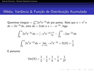 Aula de Exercı́cios - Variáveis Aleatórias Contı́nuas
Média, Variância  Função de Distribuição Acumulada
Queremos integrar =
R ∞
0 2x2e−2x dx por partes. Note que u = x2 e
dv = 2e−2x dx, ento du = 2xdx e v = −e−2x , logo
Z ∞
0
2x2
e−2x
dx =

−x2
e−2x
∞
0
−
Z ∞
0
−2xe−2x
dx
Z ∞
0
2x2
e−2x
dx = lim
x→∞
−x2
e−2x
+ E(X) =
1
2
E portanto
Var(X) =
1
2
−
1
2
+
1
4
=
1
4
=
1
22
 