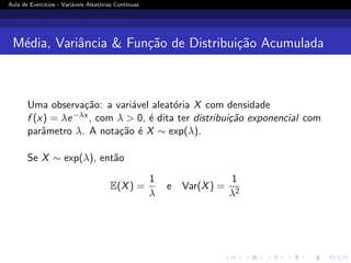 Aula de Exercı́cios - Variáveis Aleatórias Contı́nuas
Média, Variância  Função de Distribuição Acumulada
Uma observação: a variável aleatória X com densidade
f (x) = λe−λx , com λ  0, é dita ter distribuição exponencial com
parâmetro λ. A notação é X ∼ exp(λ).
Se X ∼ exp(λ), então
E(X) =
1
λ
e Var(X) =
1
λ2
 