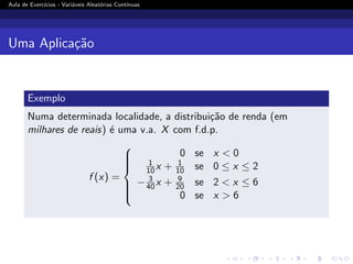 Aula de Exercı́cios - Variáveis Aleatórias Contı́nuas
Uma Aplicação
Exemplo
Numa determinada localidade, a distribuição de renda (em
milhares de reais) é uma v.a. X com f.d.p.
f (x) =









0 se x  0
1
10x + 1
10 se 0 ≤ x ≤ 2
− 3
40x + 9
20 se 2  x ≤ 6
0 se x  6
 