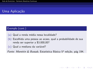 Aula de Exercı́cios - Variáveis Aleatórias Contı́nuas
Uma Aplicação
Exemplo (cont.)
(a) Qual a renda média nessa localidade?
(b) Escolhida uma pessoa ao acaso, qual a probabilidade de sua
renda ser superior a $3.000,00?
(c) Qual a mediana da variável?
Fonte: Morettin  Bussab, Estatı́stica Básica 5a edição, pág 194.
 