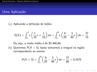 Aula de Exercı́cios - Variáveis Aleatórias Contı́nuas
Uma Aplicação
(a) Aplicando a definição de média:
E(X) =
Z 2
0
x

1
10
x +
1
10

dx +
Z 6
2
x

9
20
−
3
40
x

dx =
37
15
Ou seja, a renda média é de $2.466,66.
(b) Queremos P(X  3), basta tomarmos a integral na região
correspondente ao evento:
P(X  3) =
Z 6
3

9
20
−
3
40
x

dx =
27
80
= 0,3375
 