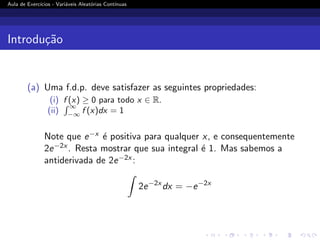 Aula de Exercı́cios - Variáveis Aleatórias Contı́nuas
Introdução
(a) Uma f.d.p. deve satisfazer as seguintes propriedades:
(i) f (x) ≥ 0 para todo x ∈ R.
(ii)
R ∞
−∞
f (x)dx = 1
Note que e−x é positiva para qualquer x, e consequentemente
2e−2x . Resta mostrar que sua integral é 1. Mas sabemos a
antiderivada de 2e−2x :
Z
2e−2x
dx = −e−2x
 