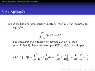 Aula de Exercı́cios - Variáveis Aleatórias Contı́nuas
Uma Aplicação
(c) A mediana de uma variável aleatória contı́nua é m, solução da
equação
Z m
−∞
f (x)dx = 0,5
Ou, considerando a função de distribuição acumulada,
m = F−1(0,5). Note primeiro que P(X ∈ [0, 2]) é dada por
P(X ∈ [0, 2]) =
Z 2
0
1
10
x+
1
10
dx =

x2
20
+
x
10
2
0
=
4
20
+
2
10
=
2
5
 