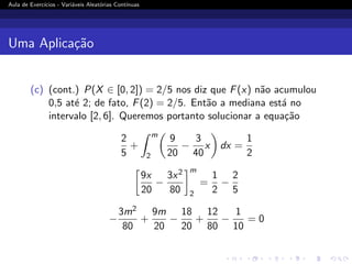 Aula de Exercı́cios - Variáveis Aleatórias Contı́nuas
Uma Aplicação
(c) (cont.) P(X ∈ [0, 2]) = 2/5 nos diz que F(x) não acumulou
0,5 até 2; de fato, F(2) = 2/5. Então a mediana está no
intervalo [2, 6]. Queremos portanto solucionar a equação
2
5
+
Z m
2

9
20
−
3
40
x

dx =
1
2

9x
20
−
3x2
80
m
2
=
1
2
−
2
5
−
3m2
80
+
9m
20
−
18
20
+
12
80
−
1
10
= 0
 