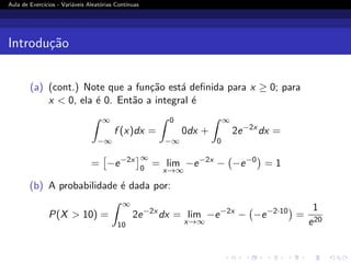 Aula de Exercı́cios - Variáveis Aleatórias Contı́nuas
Introdução
(a) (cont.) Note que a função está definida para x ≥ 0; para
x  0, ela é 0. Então a integral é
Z ∞
−∞
f (x)dx =
Z 0
−∞
0dx +
Z ∞
0
2e−2x
dx =
=

−e−2x
∞
0
= lim
x→∞
−e−2x
− −e−0

= 1
(b) A probabilidade é dada por:
P(X  10) =
Z ∞
10
2e−2x
dx = lim
x→∞
−e−2x
− −e−2·10

=
1
e20
 