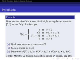 Aula de Exercı́cios - Variáveis Aleatórias Contı́nuas
Introdução
Exemplo
Uma variável aleatória X tem distribuição triangular no intervalo
[0, 1] se sua f.d.p. for dada por
f (x) =







0 se x  0
Cx se 0 ≤ x ≤ 1/2
C(1 − x) se 1/2 ≤ x ≤ 1
0 se x  1
(a) Qual valor deve ter a constante C?
(b) Faça o gráfico de f (x).
(c) Determine P(X ≤ 1/2), P(X  1/2) e P(1/4 ≤ X ≤ 3/4).
Fonte: Morettin  Bussab, Estatı́stica Básica 5a edição, pág 166.
 