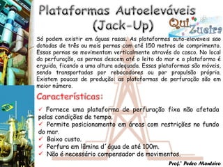 Só podem existir em águas rasas. As plataformas auto-eleváveis são
dotadas de três ou mais pernas com até 150 metros de comprimento.
Essas pernas se movimentam verticalmente através do casco. No local
da perfuração, as pernas descem até o leito do mar e a plataforma é
erguida, ficando a uma altura adequada. Essas plataformas são móveis,
sendo transportadas por rebocadores ou por propulsão própria.
Existem poucas de produção: as plataformas de perfuração são em
maior número.



 Fornece uma plataforma de perfuração fixa não afetada
pelas condições de tempo.
 Permite posicionamento em áreas com restrições no fundo
do mar.
 Baixo custo.
 Perfura em lâmina d´água de até 100m.
 Não é necessário compensador de movimentos.
                                                 Prof.° Pedro Monteiro
 