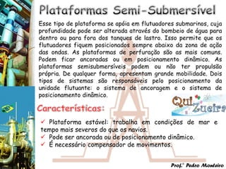 Esse tipo de plataforma se apóia em flutuadores submarinos, cuja
profundidade pode ser alterada através do bombeio de água para
dentro ou para fora dos tanques de lastro. Isso permite que os
flutuadores fiquem posicionados sempre abaixo da zona de ação
das ondas. As plataformas de perfuração são as mais comuns.
Podem ficar ancoradas ou em posicionamento dinâmico. As
plataformas semisubmersíveis podem ou não ter propulsão
própria. De qualquer forma, apresentam grande mobilidade. Dois
tipos de sistemas são responsáveis pelo posicionamento da
unidade flutuante: o sistema de ancoragem e o sistema de
posicionamento dinâmico.



 Plataforma estável: trabalha em condições de mar e
tempo mais severos do que os navios.
 Pode ser ancorada ou de posicionamento dinâmico.
 É necessário compensador de movimentos.


                                              Prof.° Pedro Monteiro
 