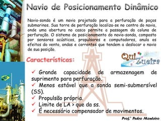 Navio-sonda é um navio projetado para a perfuração de poços
submarinos. Sua torre de perfuração localiza-se no centro do navio,
onde uma abertura no casco permite a passagem da coluna de
perfuração. O sistema de posicionamento do navio-sonda, composto
por sensores acústicos, propulsores e computadores, anula os
efeitos do vento, ondas e correntes que tendem a deslocar o navio
de sua posição.




  Grande capacidade de armazenagem de
 suprimento para perfuração.
  Menos estável que a sonda semi-submersível
 (SS).
  Propulsão própria.
  Limite de LA > que da ss.
  É necessário compensador de movimentos.
                                                 Prof.° Pedro Monteiro
 