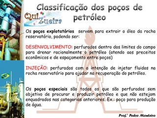 Os poços explotatórios servem para extrair o óleo da rocha
reservatório, podendo ser:

DESENVOLVIMENTO: perfurados dentro dos limites do campo
para drenar racionalmente o petróleo (atendo aos preceitos
econômicos e de espaçamento entre poços)

INJEÇÃO: perfurados com a intenção de injetar fluidos na
rocha reservatório para ajudar na recuperação do petróleo.


Os poços especiais são todos os que são perfurados sem
objetivo de procurar e produzir petróleo e que não estejam
enquadrados nas categorias anteriores. Ex.: poço para produção
de água.

                                            Prof.° Pedro Monteiro
 