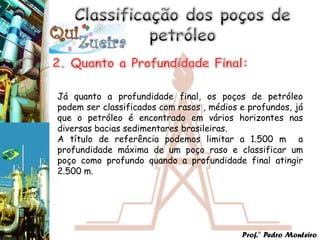 Já quanto a profundidade final, os poços de petróleo
podem ser classificados com rasos , médios e profundos, já
que o petróleo é encontrado em vários horizontes nas
diversas bacias sedimentares brasileiras.
A título de referência podemos limitar a 1.500 m a
profundidade máxima de um poço raso e classificar um
poço como profundo quando a profundidade final atingir
2.500 m.




                                           Prof.° Pedro Monteiro
 