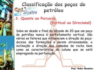 Sabe-se desde o final da década de 20 que um poço
de petróleo nunca é perfeitamente vertical. São
vários os fatores que influenciam a direção do poço:
dureza das formações a serem atravessadas, a
inclinação e direção das camadas de rocha bem
como as características da coluna que se está
empregando na perfuração.



                                     Prof.° Pedro Monteiro
 