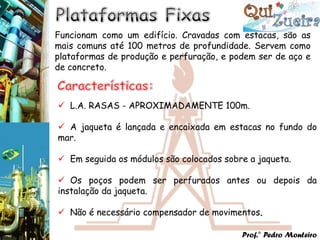Funcionam como um edifício. Cravadas com estacas, são as
mais comuns até 100 metros de profundidade. Servem como
plataformas de produção e perfuração, e podem ser de aço e
de concreto.



 L.A. RASAS - APROXIMADAMENTE 100m.

 A jaqueta é lançada e encaixada em estacas no fundo do
mar.

 Em seguida os módulos são colocados sobre a jaqueta.

 Os poços podem ser perfurados antes ou depois da
instalação da jaqueta.

 Não é necessário compensador de movimentos.

                                          Prof.° Pedro Monteiro
 
