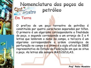 O prefixo de um poço terrestre de petróleo é
constituído por quatro caracteres separados por hífen.
O primeiro é um algarismo correspondente a finalidade
do poço, o segundo corresponde a um arranjo de 2 a 4
letras que lembrem o nome do campo, o terceiro é um
algarismo correspondente a ordem cronológica de
perfuração no campo e o último é a sigla oficial do IBGE
representativa do Estado da Federação em que se situa
o poço. As letras são sempre MAIÚSCULAS.




                                        Prof.° Pedro Monteiro
 