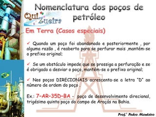  Quando um poço foi abandonado e posteriormente , por
alguma razão , é reaberto para se perfurar mais ,mantém-se
o prefixo original;

 Se um obstáculo impede que se prossiga a perfuração e se
é obrigado a desviar o poço, mantém-se o prefixo original;

 Nos poços DIRECIONAIS acrescenta-se a letra “D“ ao
número de ordem do poço .

Ex.: 7–AR–35D–BA - poço de desenvolvimento direcional,
trigésimo quinto poço do campo de Araçás na Bahia.

                                          Prof.° Pedro Monteiro
 
