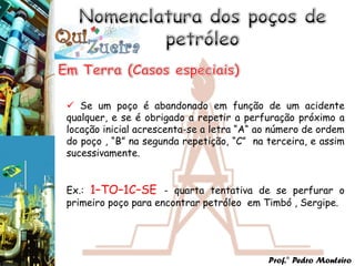  Se um poço é abandonado em função de um acidente
qualquer, e se é obrigado a repetir a perfuração próximo a
locação inicial acrescenta-se a letra “A“ ao número de ordem
do poço , “B” na segunda repetição, “C” na terceira, e assim
sucessivamente.


Ex.: 1–TO–1C–SE - quarta tentativa de se perfurar o
primeiro poço para encontrar petróleo em Timbó , Sergipe.




                                           Prof.° Pedro Monteiro
 