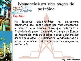 As     locações   exploratórias   na   plataforma
continental são identificadas por três caracteres:
o primeiro é o número chave que determina a
finalidade do poço, o segundo é a sigla do Estado
da Federação onde se localiza o poço e deverá ser
acrescido a letra “S” (Submarino) MAIÚSCULA e o
último é o número da sequência cronológica de
perfuração.




                                    Prof.° Pedro Monteiro
 