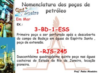 EX.:

          3-BD-1-ESS
Primeiro poço a ser perfurado após a descoberta
do campo de Badejo em águas do Espírito Santo ,
poço de extensão.


           1-RJS-245
Duacentésimo quadragésimo quinto poço nas águas
costeiras do Estado do Rio de Janeiro, locação
pioneira.

                                  Prof.° Pedro Monteiro
 