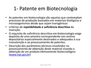 1- Patente em Biotecnologia
• As patentes em biotecnologia são aquelas que contemplam
  processos de produção baseados em materiais biológicos e
  microorganismos desde que sejam transgênicos
• critérios de repetibilidade e suficiência descritiva da
  invenção.
• O requisito de suficiência descritiva em biotecnologia exige
  depósito de uma amostra correspondente em centros
  depositários especialmente destinados e adequados à sua
  manutenção e ao processamento de patentes.
• Descrição dos parâmetros técnicos envolvidos no
  processamento de obtenção deste material visando a
  obtenção de um produto efetivamente biotecnológico
  (www.inpi.gov.br)


                            Sergio Salles Filho
 
